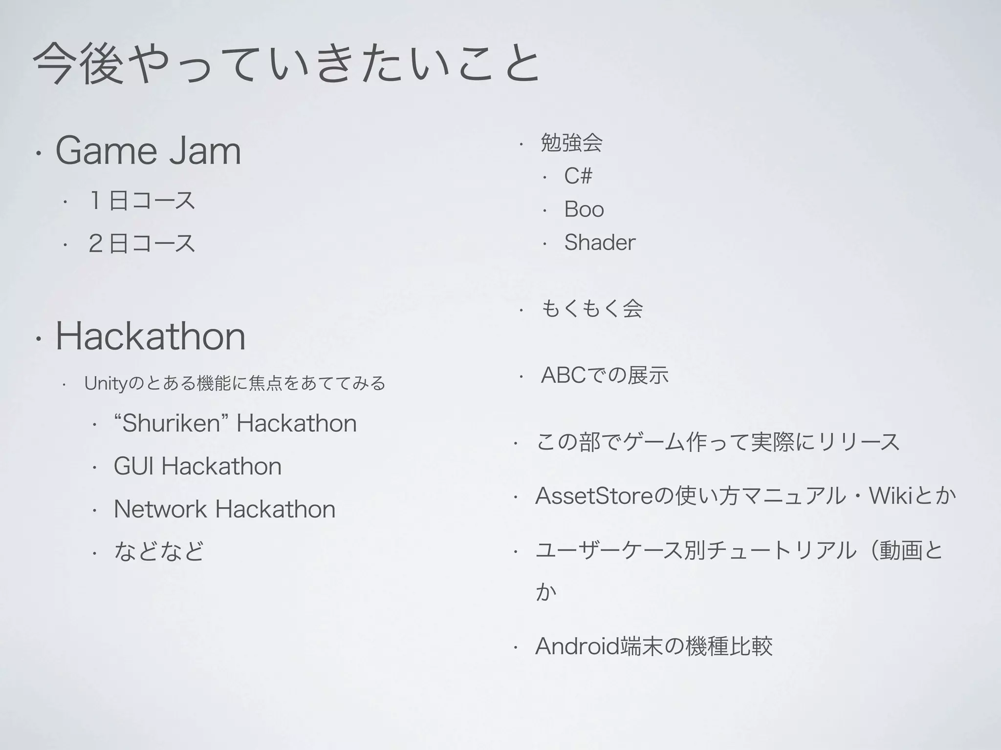 今後やっていきたいこと
• Game       Jam              •   勉強会
                                  •   C#
 •   １日コース                        •   Boo
 •   ２日コース                        •   Shader


                              •   もくもく会
• Hackathon
 •   Unityのとある機能に焦点をあててみる     •   ABCでの展示

     •   Shuriken Hackathon
                              •   この部でゲーム作って実際にリリース
     •   GUI Hackathon
                              •   AssetStoreの使い方マニュアル・Wikiとか
     •   Network Hackathon
     •   などなど                 •   ユーザーケース別チュートリアル（動画と
                                  か

                              •   Android端末の機種比較
 