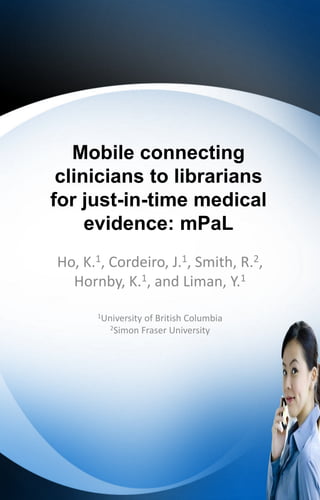 Mobile connecting
 clinicians to librarians
for just-in-time medical
     evidence: mPaL
Ho, K.1, Cordeiro, J.1, Smith, R.2,
  Hornby, K.1, and Liman, Y.1
      1Universityof British Columbia
         2Simon Fraser University
 