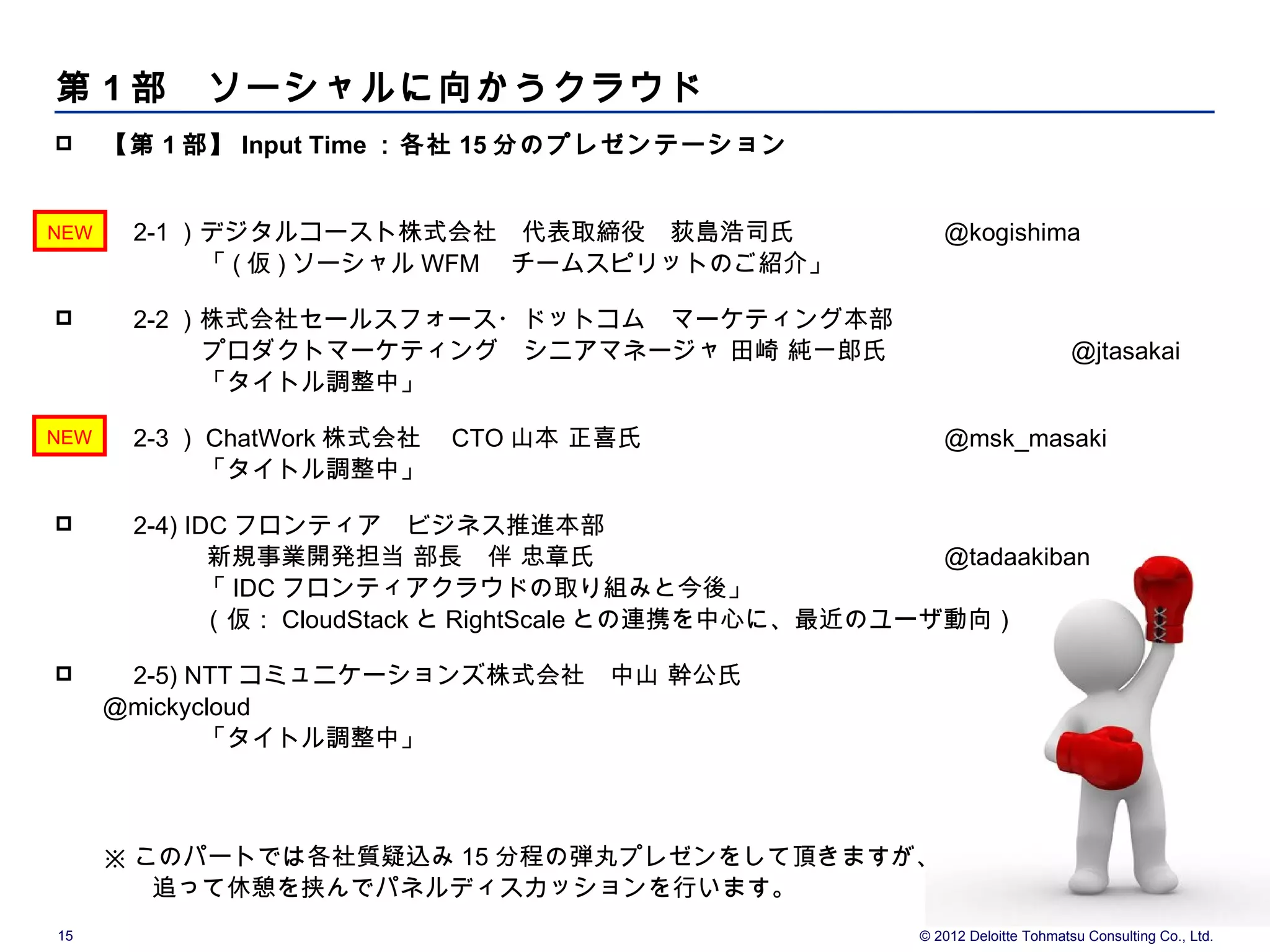 第 1 部　ソーシャルに向かうクラウド
     【第 1 部】 Input Time ：各社 15 分のプレゼンテーション
      　

 
NEW   　 2-1 ）デジタルコースト株式会社　代表取締役　荻島浩司氏                   @kogishima
      　　　　「 ( 仮 ) ソーシャル WFM 　チームスピリットのご紹介」

     　 2-2 ）株式会社セールスフォース・ドットコム　マーケティング本部　
      　　　　プロダクトマーケティング　シニアマネージャ 田崎 純一郎氏                                     @jtasakai
      　　　　「タイトル調整中」

 
NEW   　 2-3 ） ChatWork 株式会社　 CTO 山本 正喜氏                 @msk_masaki
      　　　　「タイトル調整中」

     　 2-4) IDC フロンティア　ビジネス推進本部
             　新規事業開発担当 部長　伴 忠章氏　                     @tadaakiban
      　　　　「 IDC フロンティアクラウドの取り組みと今後」
      　　　　（仮： CloudStack と RightScale との連携を中心に、最近のユーザ動向）

     　 2-5) NTT コミュニケーションズ株式会社　中山 幹公氏
      @mickycloud
      　　　　「タイトル調整中」
      　


      ※ このパートでは各社質疑込み 15 分程の弾丸プレゼンをして頂きますが、
      　　追って休憩を挟んでパネルディスカッションを行います。
15                                                   © 2012 Deloitte Tohmatsu Consulting Co., Ltd.
 