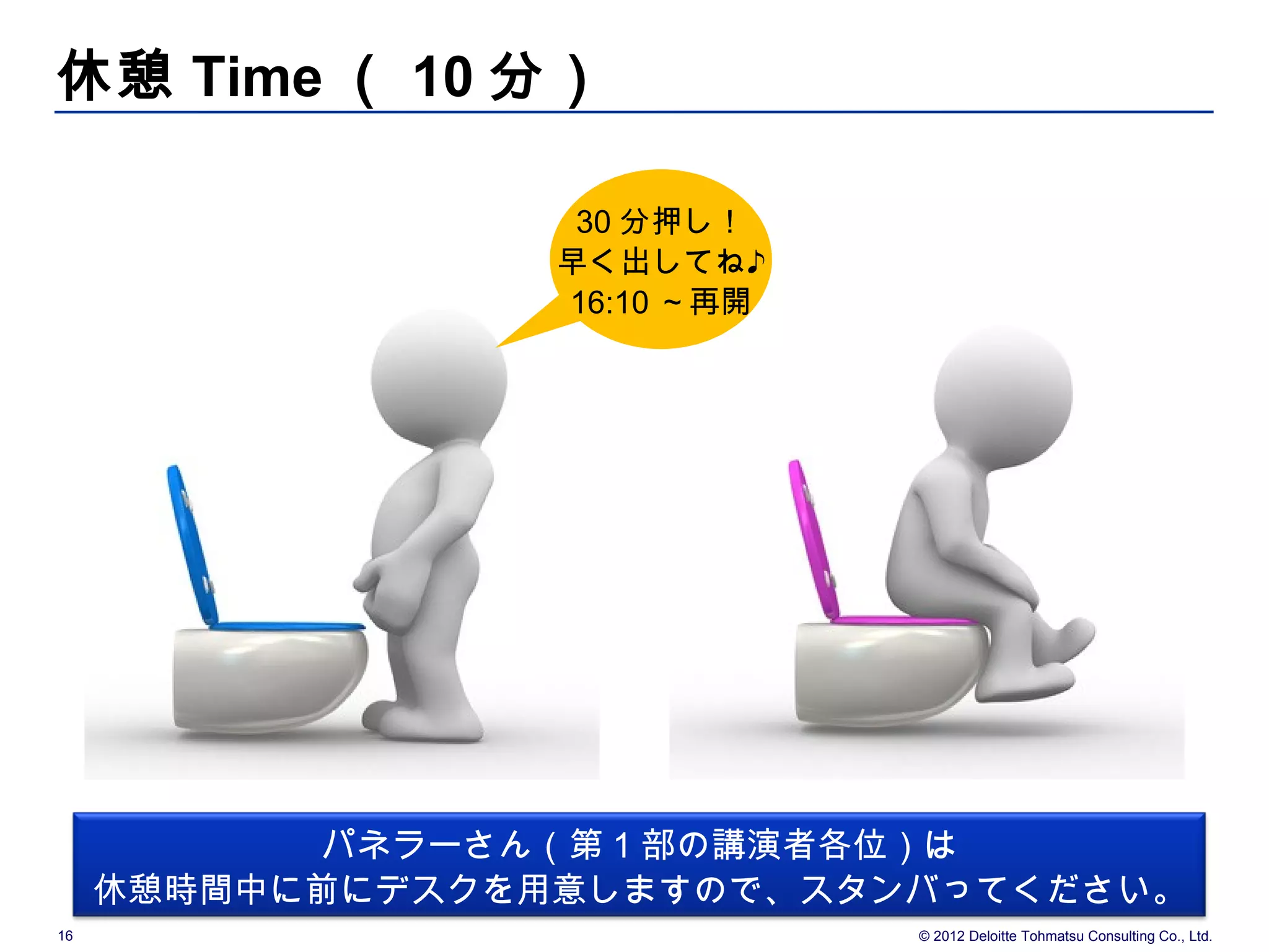 休憩 Time （ 10 分）

                   30 分押し！
                  早く出してね♪
                  16:10 ～再開




           パネラーさん（第 1 部の講演者各位）は
     休憩時間中に前にデスクを用意しますので、スタンバってください。
16                            © 2012 Deloitte Tohmatsu Consulting Co., Ltd.
 