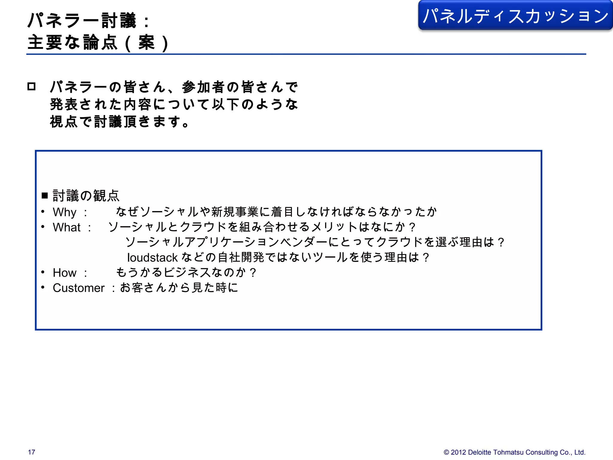 パネラー討議：                              パネルディスカッション
主要な論点（案）

    パネラーの皆さん、参加者の皆さんで
     発表された内容について以下のような
     視点で討議頂きます。




     ■ 討議の観点
     • Why ：　　なぜソーシャルや新規事業に着目しなければならなかったか
     • What ：　ソーシャルとクラウドを組み合わせるメリットはなにか？
       　　　　　　ソーシャルアプリケーションベンダーにとってクラウドを選ぶ理由は？
       　　　　　　 loudstack などの自社開発ではないツールを使う理由は？
     • How ：　　もうかるビジネスなのか？
     • Customer ：お客さんから見た時に




17                                     © 2012 Deloitte Tohmatsu Consulting Co., Ltd.
 