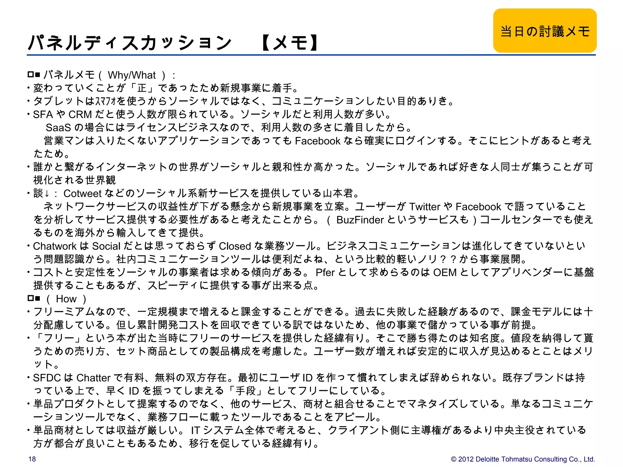 当日の討議メモ
パネルディスカッション　【メモ】
■  パネルメモ（ Why/What ）：
• 変わっていくことが「正」であったため新規事業に着手。
• タブレットはｽﾏﾌｫを使うからソーシャルではなく、コミュニケーションしたい目的ありき。
• SFA や CRM だと使う人数が限られている。ソーシャルだと利用人数が多い。
  　 SaaS の場合にはライセンスビジネスなので、利用人数の多さに着目したから。
  　営業マンは入りたくないアプリケーションであっても Facebook なら確実にログインする。そこにヒントがあると考え
  たため。
• 誰かと繋がるインターネットの世界がソーシャルと親和性か高かった。ソーシャルであれば好きな人同士が集うことが可
  視化される世界観
• 談↓： Cotweet などのソーシャル系新サービスを提供している山本君。
  　ネットワークサービスの収益性が下がる懸念から新規事業を立案。ユーザーが Twitter や Facebook で語っていること
  を分析してサービス提供する必要性があると考えたことから。（ BuzFinder というサービスも）コールセンターでも使え
  るものを海外から輸入してきて提供。
• Chatwork は Social だとは思っておらず Closed な業務ツール。ビジネスコミュニケーションは進化してきていないとい
  う問題認識から。社内コミュニケーションツールは便利だよね、という比較的軽いノリ？？から事業展開。
• コストと安定性をソーシャルの事業者は求める傾向がある。 Pfer として求めらるのは OEM としてアプリベンダーに基盤
  提供することもあるが、スピーディに提供する事が出来る点。
■ （ How ）
• フリーミアムなので、一定規模まで増えると課金することができる。過去に失敗した経験があるので、課金モデルには十
  分配慮している。但し累計開発コストを回収できている訳ではないため、他の事業で儲かっている事が前提。
• 「フリー」という本が出た当時にフリーのサービスを提供した経緯有り。そこで勝ち得たのは知名度。値段を納得して貰
  うための売り方、セット商品としての製品構成を考慮した。ユーザー数が増えれば安定的に収入が見込めるとことはメリ
  ット。
• SFDC は Chatter で有料、無料の双方存在。最初にユーザ ID を作って慣れてしまえば辞められない。既存ブランドは持
  っている上で、早く ID を振ってしまえる「手段」としてフリーにしている。
• 単品プロダクトとして提案するのでなく、他のサービス、商材と組合せることでマネタイズしている。単なるコミュニケ
  ーションツールでなく、業務フローに載ったツールであることをアピール。
• 単品商材としては収益が厳しい。 IT システム全体で考えると、クライアント側に主導権があるより中央主役されている
  方が都合が良いこともあるため、移行を促している経緯有り。
18                                                 © 2012 Deloitte Tohmatsu Consulting Co., Ltd.
 