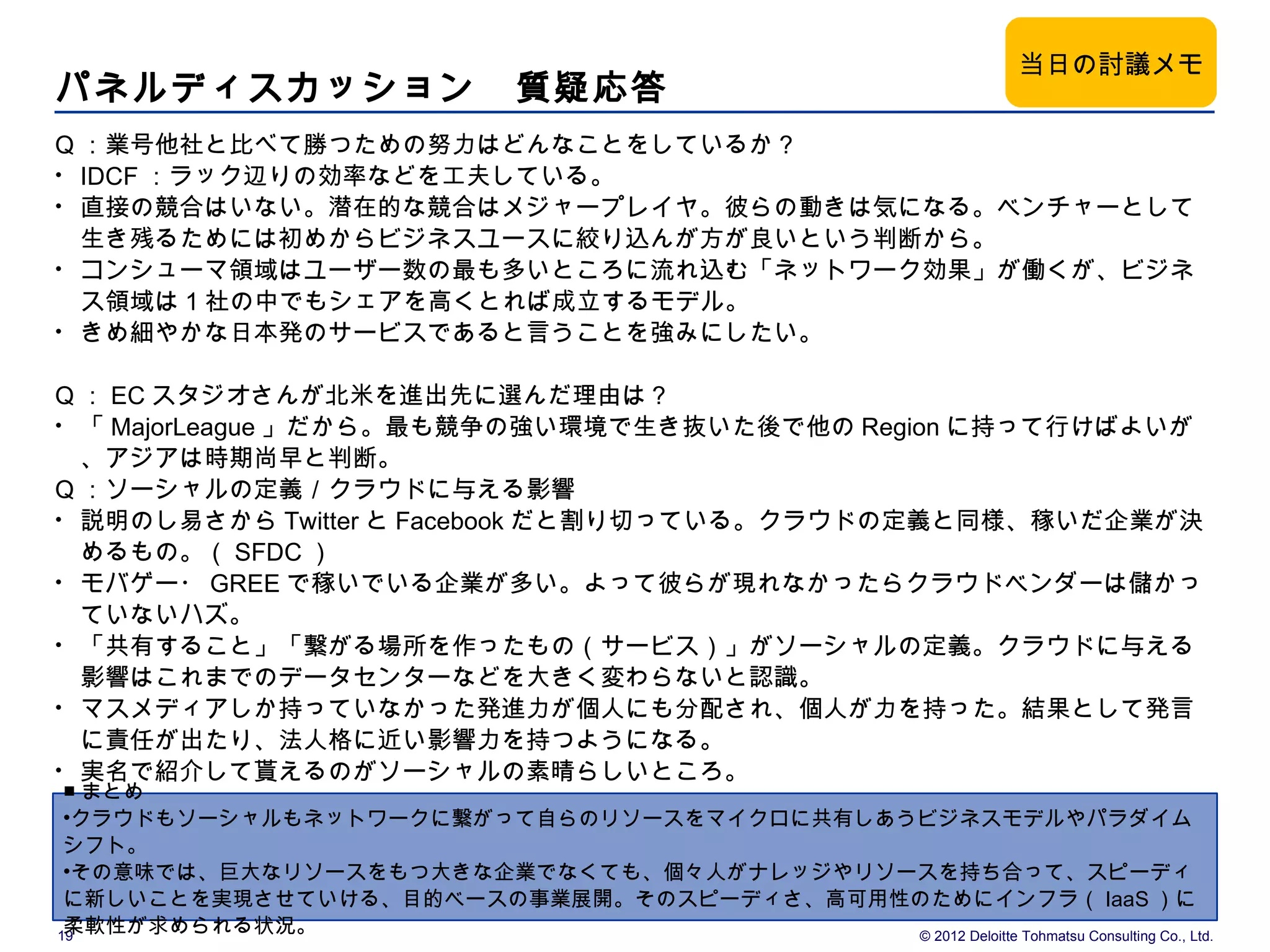 当日の討議メモ
パネルディスカッション　質疑応答
Q ：業号他社と比べて勝つための努力はどんなことをしているか？
• IDCF ：ラック辺りの効率などを工夫している。
• 直接の競合はいない。潜在的な競合はメジャープレイヤ。彼らの動きは気になる。ベンチャーとして
  生き残るためには初めからビジネスユースに絞り込んが方が良いという判断から。
• コンシューマ領域はユーザー数の最も多いところに流れ込む「ネットワーク効果」が働くが、ビジネ
  ス領域は 1 社の中でもシェアを高くとれば成立するモデル。
• きめ細やかな日本発のサービスであると言うことを強みにしたい。


Q ： EC スタジオさんが北米を進出先に選んだ理由は？
• 「 MajorLeague 」だから。最も競争の強い環境で生き抜いた後で他の Region に持って行けばよいが
  、アジアは時期尚早と判断。
Q ：ソーシャルの定義／クラウドに与える影響
• 説明のし易さから Twitter と Facebook だと割り切っている。クラウドの定義と同様、稼いだ企業が決
  めるもの。（ SFDC ）
• モバゲー・ GREE で稼いでいる企業が多い。よって彼らが現れなかったらクラウドベンダーは儲かっ
  ていないハズ。
• 「共有すること」「繋がる場所を作ったもの（サービス）」がソーシャルの定義。クラウドに与える
  影響はこれまでのデータセンターなどを大きく変わらないと認識。
• マスメディアしか持っていなかった発進力が個人にも分配され、個人が力を持った。結果として発言
  に責任が出たり、法人格に近い影響力を持つようになる。
• 実名で紹介して貰えるのがソーシャルの素晴らしいところ。
 ■ まとめ
 •クラウドもソーシャルもネットワークに繋がって自らのリソースをマイクロに共有しあうビジネスモデルやパラダイム
 シフト。
 •その意味では、巨大なリソースをもつ大きな企業でなくても、個々人がナレッジやリソースを持ち合って、スピーディ
 に新しいことを実現させていける、目的ベースの事業展開。そのスピーディさ、高可用性のためにインフラ（ IaaS ）に
 柔軟性が求められる状況。
19                                        © 2012 Deloitte Tohmatsu Consulting Co., Ltd.
 