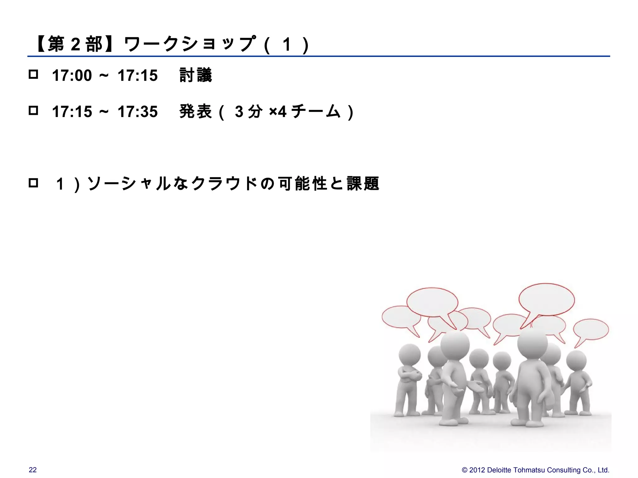【第 2 部】ワークショップ（１）
    17:00 ～ 17:15 　討議

    17:15 ～ 17:35 　発表（ 3 分 ×4 チーム）



    １）ソーシャルなクラウドの可能性と課題　




22                                    © 2012 Deloitte Tohmatsu Consulting Co., Ltd.
 