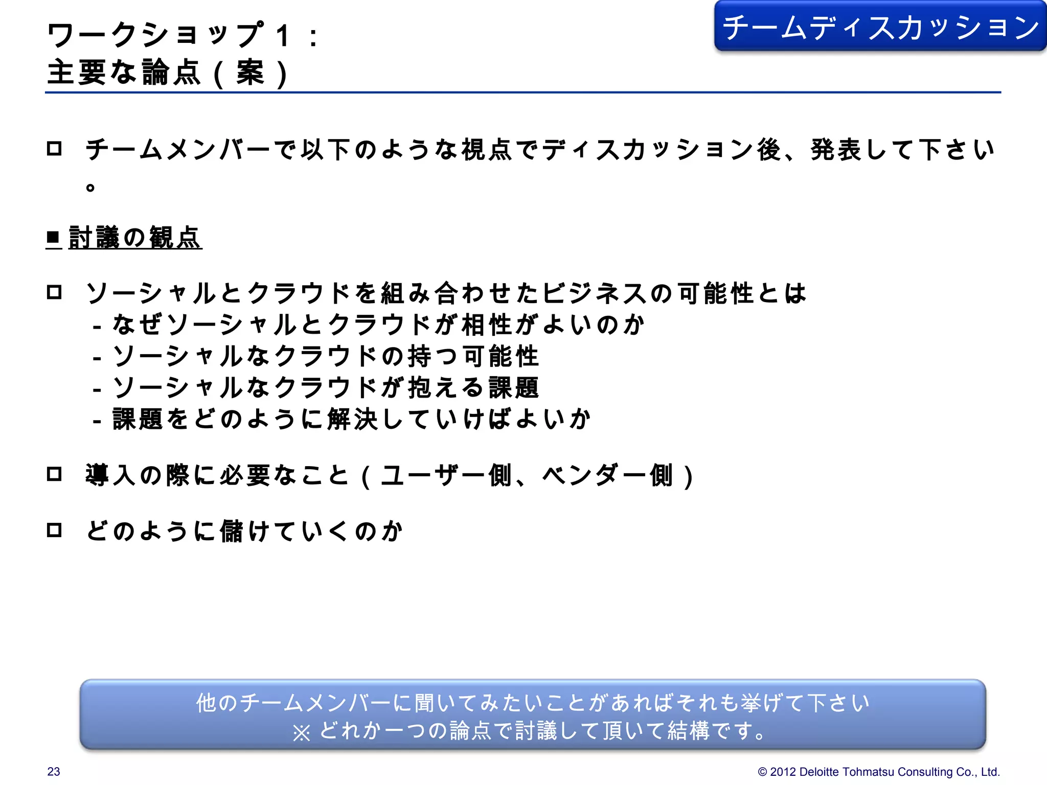 ワークショップ１：                        チームディスカッション
主要な論点（案）

    チームメンバーで以下のような視点でディスカッション後、発表して下さい
     。

■ 討議の観点

    ソーシャルとクラウドを組み合わせたビジネスの可能性とは
     －なぜソーシャルとクラウドが相性がよいのか
     －ソーシャルなクラウドの持つ可能性
     －ソーシャルなクラウドが抱える課題
     －課題をどのように解決していけばよいか

    導入の際に必要なこと（ユーザー側、ベンダー側）

    どのように儲けていくのか




         他のチームメンバーに聞いてみたいことがあればそれも挙げて下さい
             ※ どれか一つの論点で討議して頂いて結構です。
23                                © 2012 Deloitte Tohmatsu Consulting Co., Ltd.
 