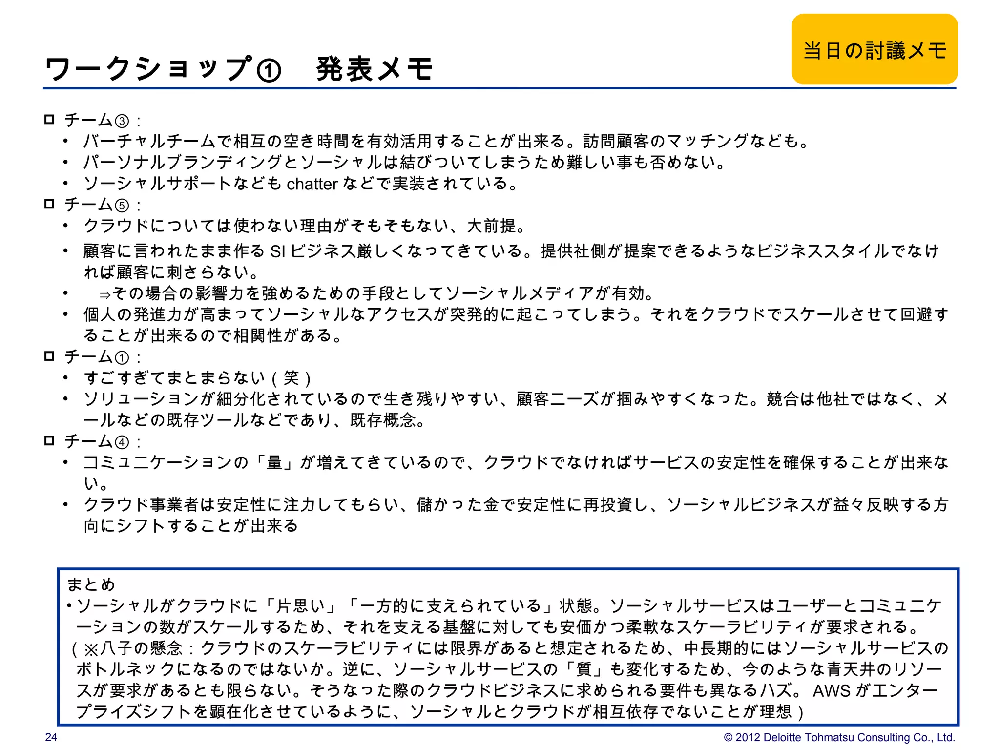 当日の討議メモ
ワークショップ①　発表メモ
    チーム③：
     • バーチャルチームで相互の空き時間を有効活用することが出来る。訪問顧客のマッチングなども。
     • パーソナルブランディングとソーシャルは結びついてしまうため難しい事も否めない。
     • ソーシャルサポートなども chatter などで実装されている。
    チーム⑤：
     • クラウドについては使わない理由がそもそもない、大前提。
     • 顧客に言われたまま作る SI ビジネス厳しくなってきている。提供社側が提案できるようなビジネススタイルでなけ
       れば顧客に刺さらない。
     • 　⇒その場合の影響力を強めるための手段としてソーシャルメディアが有効。
     • 個人の発進力が高まってソーシャルなアクセスが突発的に起こってしまう。それをクラウドでスケールさせて回避す
       ることが出来るので相関性がある。
    チーム①：
     • すごすぎてまとまらない（笑）
     • ソリューションが細分化されているので生き残りやすい、顧客ニーズが掴みやすくなった。競合は他社ではなく、メ
       ールなどの既存ツールなどであり、既存概念。
    チーム④：
     • コミュニケーションの「量」が増えてきているので、クラウドでなければサービスの安定性を確保することが出来な
       い。
     • クラウド事業者は安定性に注力してもらい、儲かった金で安定性に再投資し、ソーシャルビジネスが益々反映する方
       向にシフトすることが出来る


     まとめ
     • ソーシャルがクラウドに「片思い」「一方的に支えられている」状態。ソーシャルサービスはユーザーとコミュニケ
       ーションの数がスケールするため、それを支える基盤に対しても安価かつ柔軟なスケーラビリティが要求される。
     （※八子の懸念：クラウドのスケーラビリティには限界があると想定されるため、中長期的にはソーシャルサービスの
       ボトルネックになるのではないか。逆に、ソーシャルサービスの「質」も変化するため、今のような青天井のリソー
       スが要求があるとも限らない。そうなった際のクラウドビジネスに求められる要件も異なるハズ。 AWS がエンター
       プライズシフトを顕在化させているように、ソーシャルとクラウドが相互依存でないことが理想）
24                                            © 2012 Deloitte Tohmatsu Consulting Co., Ltd.
 