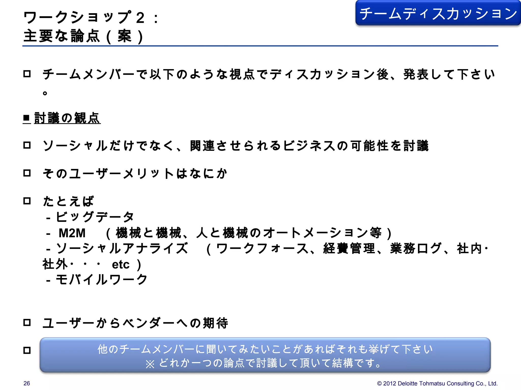 ワークショップ２：                         チームディスカッション
主要な論点（案）

    チームメンバーで以下のような視点でディスカッション後、発表して下さい
     。

■ 討議の観点

    ソーシャルだけでなく、関連させられるビジネスの可能性を討議

    そのユーザーメリットはなにか

    たとえば
     －ビッグデータ
     － M2M 　（機械と機械、人と機械のオートメーション等）
     －ソーシャルアナライズ　（ワークフォース、経費管理、業務ログ、社内・
     社外・・・ etc ）
     －モバイルワーク


    ユーザーからベンダーへの期待

        他のチームメンバーに聞いてみたいことがあればそれも挙げて下さい
     ユーザー企業に期待することはなにか
              ※ どれか一つの論点で討議して頂いて結構です。
26                                  © 2012 Deloitte Tohmatsu Consulting Co., Ltd.
 