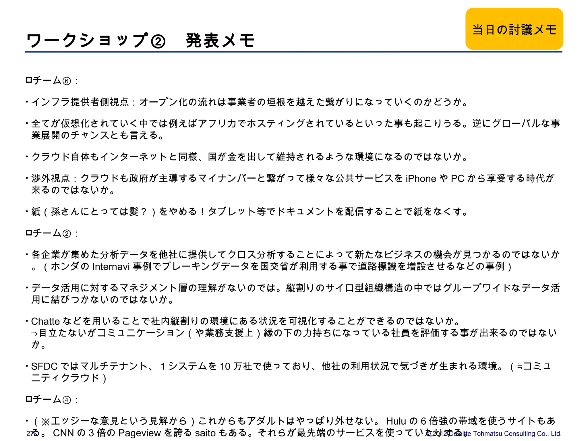 当日の討議メモ
ワークショップ②　発表メモ

チーム⑥：

•   インフラ提供者側視点：オープン化の流れは事業者の垣根を越えた繋がりになっていくのかどうか。

•   全てが仮想化されていく中では例えばアフリカでホスティングされているといった事も起こりうる。逆にグローバルな事
    業展開のチャンスとも言える。

•   クラウド自体もインターネットと同様、国が金を出して維持されるような環境になるのではないか。

•   渉外視点：クラウドも政府が主導するマイナンバーと繋がって様々な公共サービスを iPhone や PC から享受する時代が
    来るのではないか。

•   紙（孫さんにとっては髪？）をやめる！タブレット等でドキュメントを配信することで紙をなくす。

チーム②：

•   各企業が集めた分析データを他社に提供してクロス分析することによって新たなビジネスの機会が見つかるのではないか
    。（ホンダの Internavi 事例でブレーキングデータを国交省が利用する事で道路標識を増設させるなどの事例）

•   データ活用に対するマネジメント層の理解がないのでは。縦割りのサイロ型組織構造の中ではグループワイドなデータ活
    用に結びつかないのではないか。

•   Chatte などを用いることで社内縦割りの環境にある状況を可視化することができるのではないか。
    ⇒目立たないがコミュニケーション（や業務支援上）縁の下の力持ちになっている社員を評価する事が出来るのではない
    か。

•   SFDC ではマルチテナント、 1 システムを 10 万社で使っており、他社の利用状況で気づきが生まれる環境。（≒コミュ
    ニティクラウド）

チーム④：

•（※エッジーな意見という見解から）これからもアダルトはやっぱり外せない。 Hulu の 6 倍強の帯域を使うサイトもあ
 る。 CNN の 3 倍の Pageview を誇る saito もある。それらが最先端のサービスを使っていたりする。Tohmatsu Consulting Co., Ltd.
27                                                     © 2012 Deloitte
 