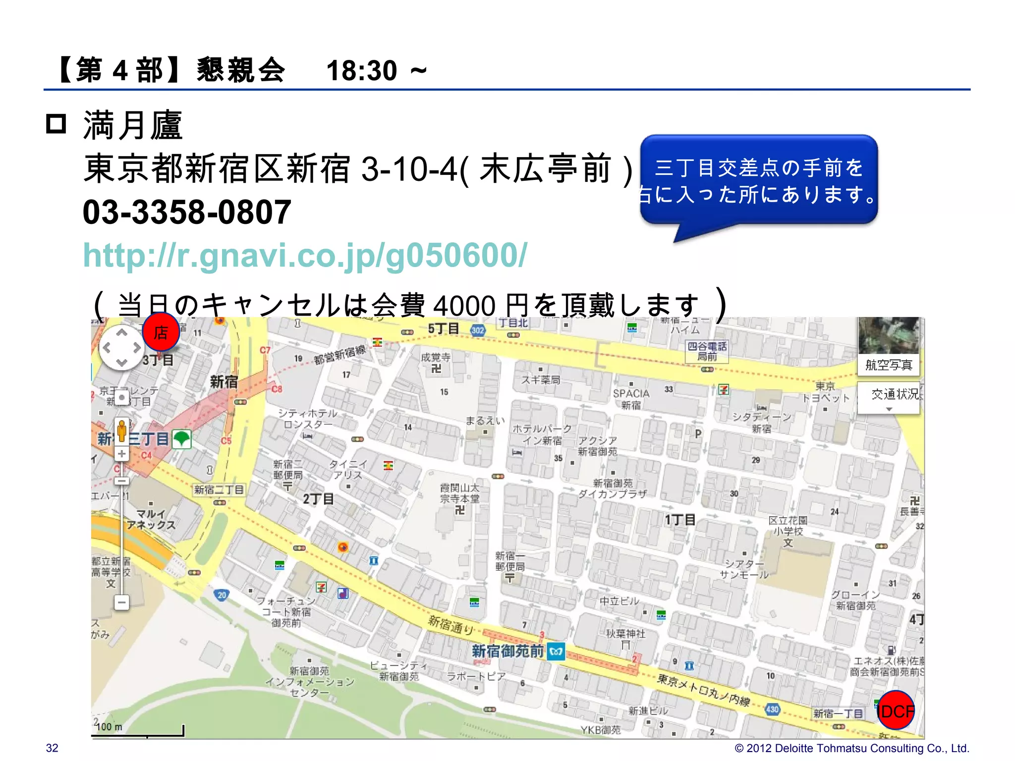 【第 4 部】懇親会　 18:30 ～
    満月廬
     東京都新宿区新宿 3-10-4( 末広亭前 ) 三丁目交差点の手前を
                                   右に入った所にあります。
     03-3358-0807
     http://r.gnavi.co.jp/g050600/
     （当日のキャンセルは会費 4000 円を頂戴します）
        店




                                                                  IDCF

32                                     © 2012 Deloitte Tohmatsu Consulting Co., Ltd.
 