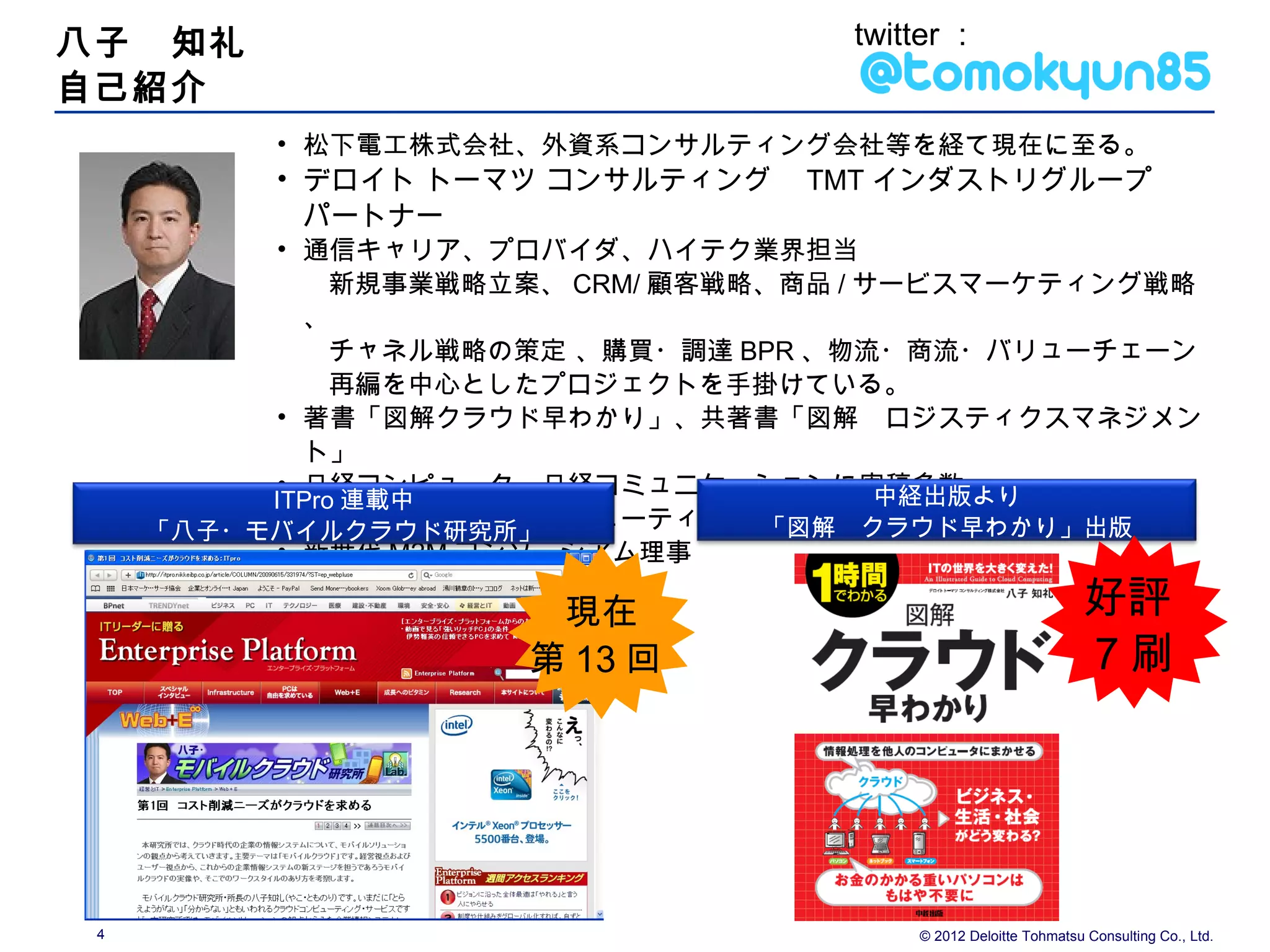 八子　知礼                                twitter ：
自己紹介
          • 松下電工株式会社、外資系コンサルティング会社等を経て現在に至る。
          • デロイト トーマツ コンサルティング　 TMT インダストリグループ　
            パートナー
          • 通信キャリア、プロバイダ、ハイテク業界担当
               新規事業戦略立案、 CRM/ 顧客戦略、商品 / サービスマーケティング戦略
            、
               チャネル戦略の策定 、購買・調達 BPR 、物流・商流・バリューチェーン
               再編を中心としたプロジェクトを手掛けている。
          • 著書「図解クラウド早わかり」、共著書「図解　ロジスティクスマネジメン
            ト」
          • 日経コンピュータ、日経コミュニケーションに寄稿多数    中経出版より
          ITPro 連載中
          • CUPA （クラウドコンピューティング利用促進機構）アドバイザー
                                  「図解　クラウド早わかり」出版
     「八子・モバイルクラウド研究所」
          • 新世代 M2M コンソーシアム理事
          　
                       現在                                        好評
                      第 13 回                                     7刷




 4                                       © 2012 Deloitte Tohmatsu Consulting Co., Ltd.
 