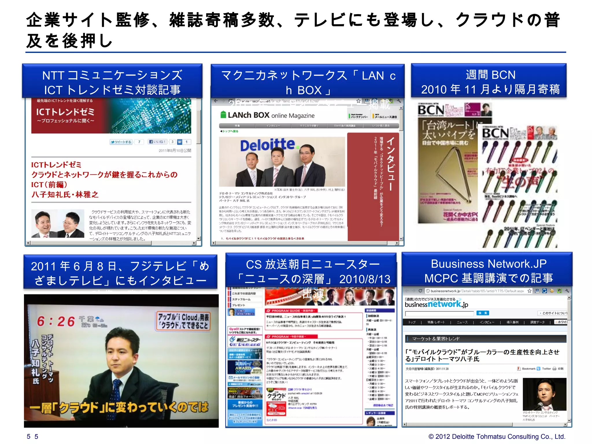 企業サイト監修、雑誌寄稿多数、テレビにも登場し、クラウドの普
及を後押し
      NTT コミュニケーションズ      マクニカネットワークス「 LAN ｃ            週間 BCN
      ICT トレンドゼミ対談記事                ｈ BOX 」      2010 年 11 月より隔月寄稿
                           2011 年 11 月インタビュー掲載             中




 2011 年 6 月 8 日、フジテレビ「め     CS 放送朝日ニュースター         Buusiness Network.JP
 ざましテレビ」にもインタビュー           「ニュースの深層」 2010/8/13   MCPC 基調講演での記事
           映像で登場                  出演




5 5                                              © 2012 Deloitte Tohmatsu Consulting Co., Ltd.
 