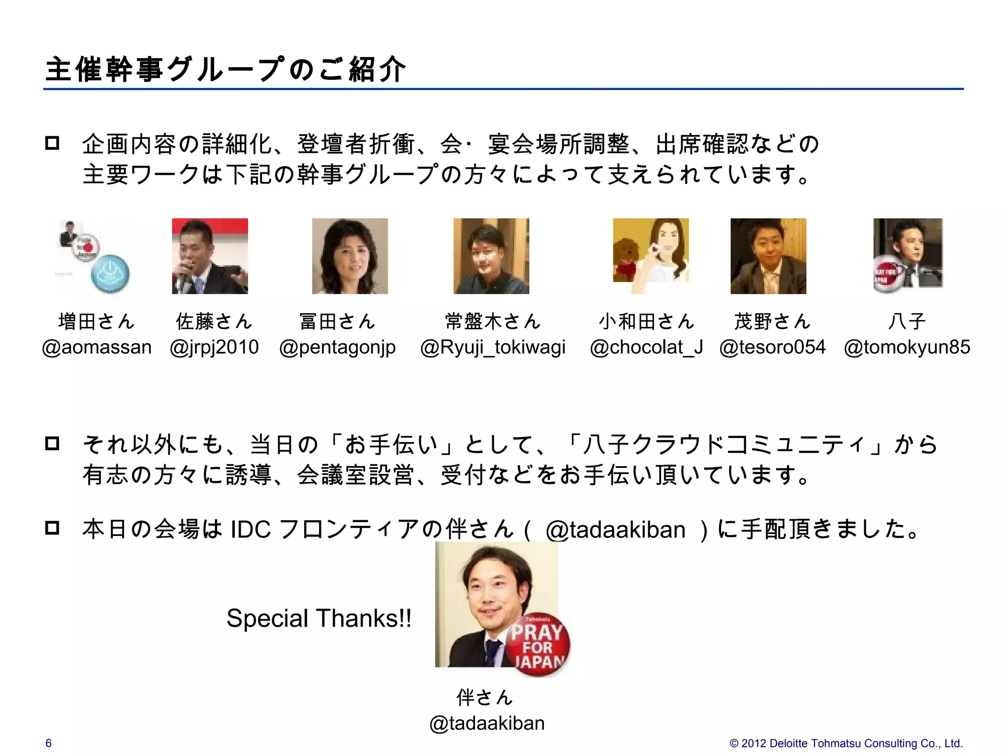 主催幹事グループのご紹介

   企画内容の詳細化、登壇者折衝、会・宴会場所調整、出席確認などの
    主要ワークは下記の幹事グループの方々によって支えられています。




 増田さん     佐藤さん         冨田さん          常盤木さん            小和田さん        茂野さん         八子
@aomassan @jrpj2010   @pentagonjp   @Ryuji_tokiwagi   @chocolat_J @tesoro054 @tomokyun85



   それ以外にも、当日の「お手伝い」として、「八子クラウドコミュニティ」から
    有志の方々に誘導、会議室設営、受付などをお手伝い頂いています。

   本日の会場は IDC フロンティアの伴さん（ @tadaakiban ）に手配頂きました。


                Special Thanks!!


                                      伴さん
                                    @tadaakiban
6                                                                 © 2012 Deloitte Tohmatsu Consulting Co., Ltd.
 