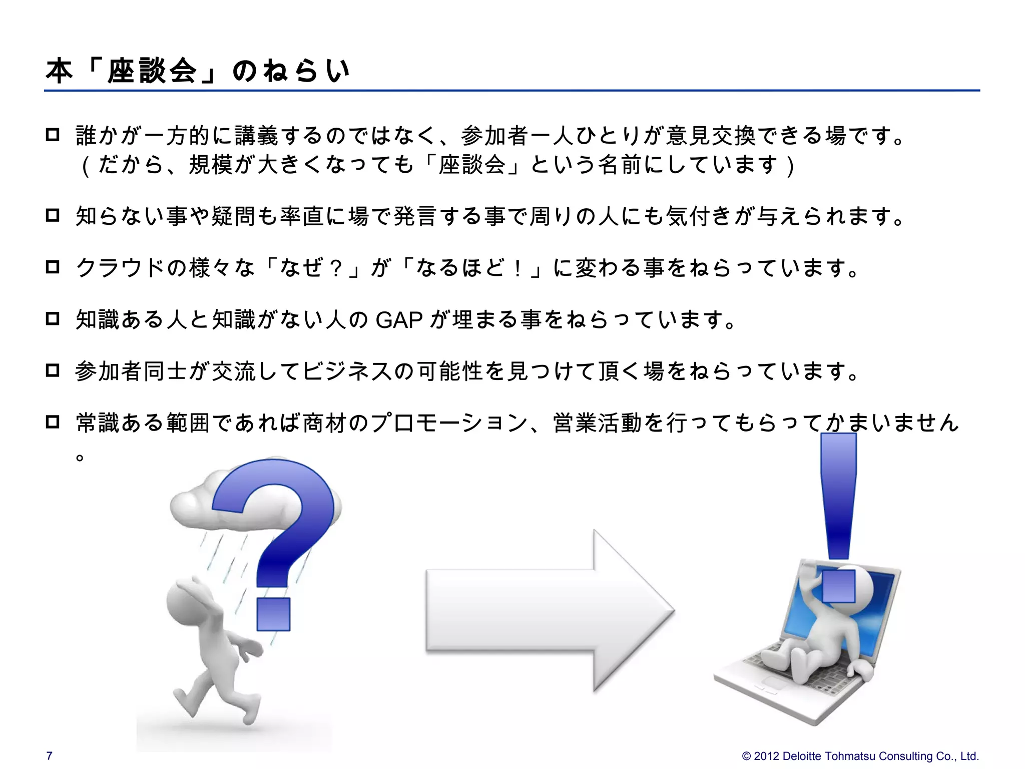 本「座談会」のねらい

   誰かが一方的に講義するのではなく、参加者一人ひとりが意見交換できる場です。
    （だから、規模が大きくなっても「座談会」という名前にしています）

   知らない事や疑問も率直に場で発言する事で周りの人にも気付きが与えられます。

   クラウドの様々な「なぜ？」が「なるほど！」に変わる事をねらっています。

   知識ある人と知識がない人の GAP が埋まる事をねらっています。

   参加者同士が交流してビジネスの可能性を見つけて頂く場をねらっています。

   常識ある範囲であれば商材のプロモーション、営業活動を行ってもらってかまいません
    。




7                                  © 2012 Deloitte Tohmatsu Consulting Co., Ltd.
 
