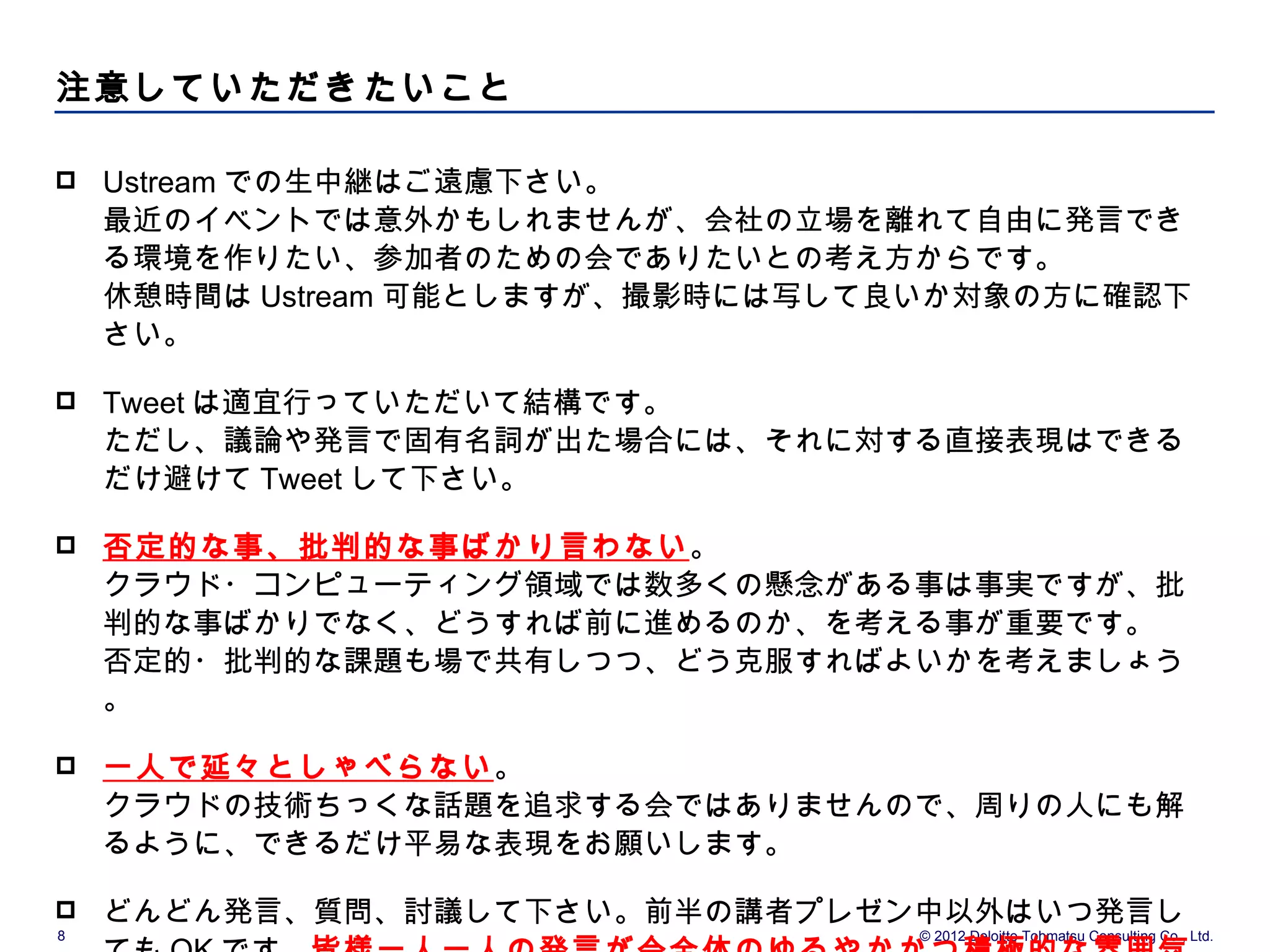 注意していただきたいこと

   Ustream での生中継はご遠慮下さい。
    最近のイベントでは意外かもしれませんが、会社の立場を離れて自由に発言でき
    る環境を作りたい、参加者のための会でありたいとの考え方からです。
    休憩時間は Ustream 可能としますが、撮影時には写して良いか対象の方に確認下
    さい。

   Tweet は適宜行っていただいて結構です。
    ただし、議論や発言で固有名詞が出た場合には、それに対する直接表現はできる
    だけ避けて Tweet して下さい。

   否定的な事、批判的な事ばかり言わない。
    クラウド・コンピューティング領域では数多くの懸念がある事は事実ですが、批
    判的な事ばかりでなく、どうすれば前に進めるのか、を考える事が重要です。
    否定的・批判的な課題も場で共有しつつ、どう克服すればよいかを考えましょう
    。

   一人で延々としゃべらない。
    クラウドの技術ちっくな話題を追求する会ではありませんので、周りの人にも解
    るように、できるだけ平易な表現をお願いします。

   どんどん発言、質問、討議して下さい。前半の講者プレゼン中以外はいつ発言し
8                                 © 2012 Deloitte Tohmatsu Consulting Co., Ltd.
 