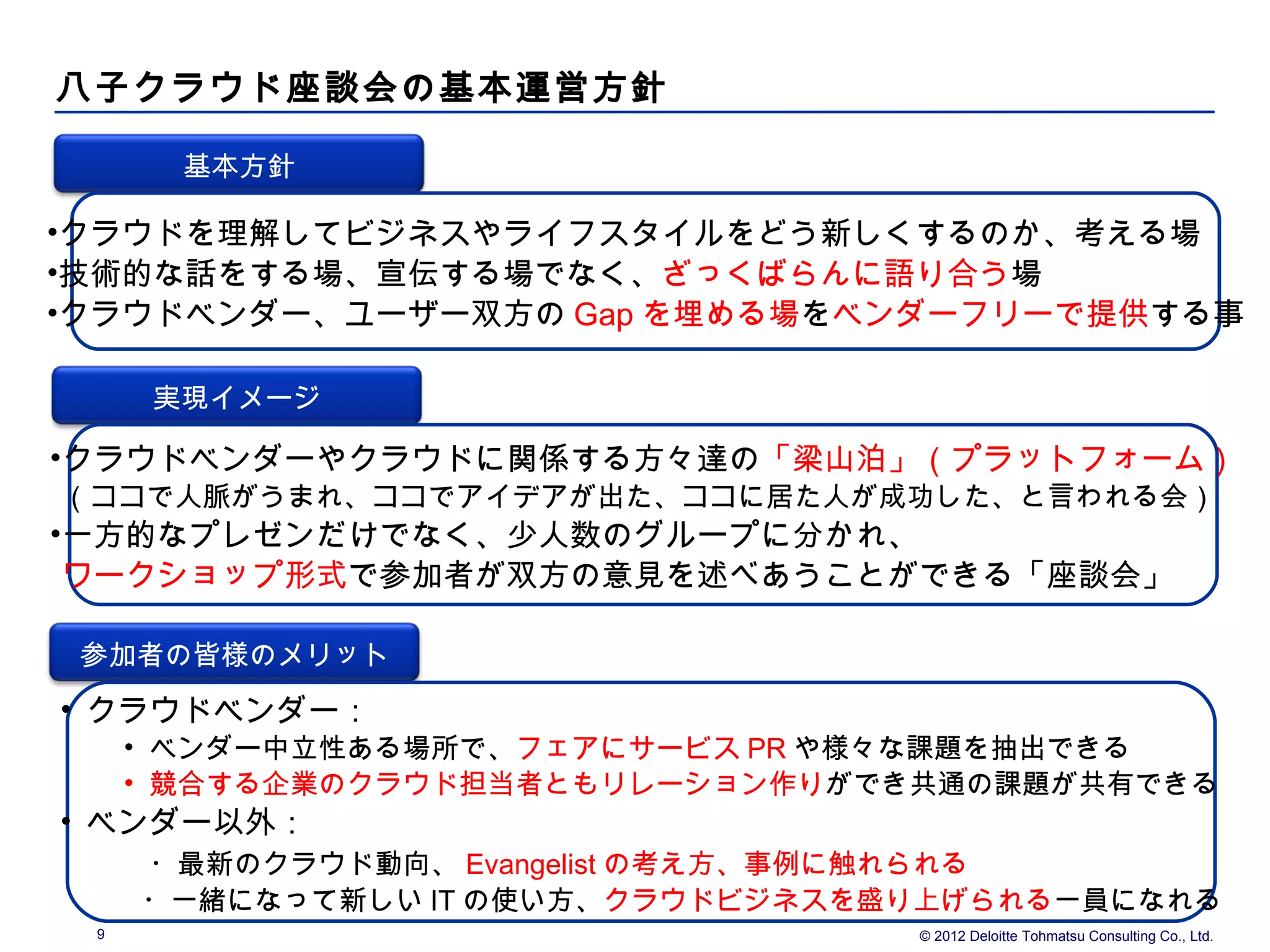八子クラウド座談会の基本運営方針

       基本方針

•クラウドを理解してビジネスやライフスタイルをどう新しくするのか、考える場
•技術的な話をする場、宣伝する場でなく、ざっくばらんに語り合う場
•クラウドベンダー、ユーザー双方の Gap を埋める場をベンダーフリーで提供する事

      実現イメージ

•クラウドベンダーやクラウドに関係する方々達の「梁山泊」（プラットフォーム）
（ココで人脈がうまれ、ココでアイデアが出た、ココに居た人が成功した、と言われる会）
•一方的なプレゼンだけでなく、少人数のグループに分かれ、
 ワークショップ形式で参加者が双方の意見を述べあうことができる「座談会」

 参加者の皆様のメリット
• クラウドベンダー：
     • ベンダー中立性ある場所で、フェアにサービス PR や様々な課題を抽出できる
     • 競合する企業のクラウド担当者ともリレーション作りができ共通の課題が共有できる
• ベンダー以外：
  　　・最新のクラウド動向、 Evangelist の考え方、事例に触れられる
 　　・一緒になって新しい IT の使い方、クラウドビジネスを盛り上げられる一員になれる
 9                                   © 2012 Deloitte Tohmatsu Consulting Co., Ltd.
 