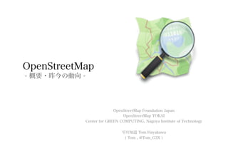 OpenStreetMap
- 概要・昨今の動向 -




                             OpenStreetMap Foundation Japan
                                 OpenStreetMap TOKAI
               Center for GREEN COMPUTING, Nagoya Institute of Technology

                                 早川知道 Tom Hayakawa
                                  ( Tom , @Tom_G3X )
 