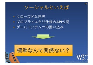 19

   ソーシャルといえば
•  クローズドな世界
•  プロプライエタリ仕様のAPI公開
•  ゲームコンテンツの囲い込み




 標準なんて関係ない？
                                                                                                      These slides are copyright © 2011 W3C (MIT, ERCIM & Keio). 	

    Stata Center photo by See-Ming Lee available under a Creative Commons Attribution Share-Alike 2.0 License http://www.ﬂickr.com/photos/seeminglee/3791607622/ 	

 