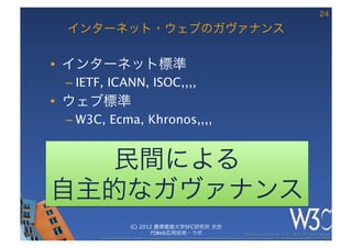 24

 インターネット・ウェブのガヴァナンス

•  インターネット標準
 –  IETF, ICANN, ISOC,,,,
•  ウェブ標準
 –  W3C, Ecma, Khronos,,,,


  民間による
自主的なガヴァナンス
                           (C) 2012 慶應義塾大学SFC研究所 次世
                                  代Web応用技術・ラボ                                                            These slides are copyright © 2011 W3C (MIT, ERCIM & Keio). 	

       Stata Center photo by See-Ming Lee available under a Creative Commons Attribution Share-Alike 2.0 License http://www.ﬂickr.com/photos/seeminglee/3791607622/ 	

 
