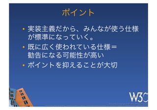 ポイント
•  実装主義だから、みんなが使う仕様
   が標準になっていく。
•  既に広く使われている仕様＝ 
   勧告になる可能性が高い
•  ポイントを抑えることが大切




                                                                                                     These slides are copyright © 2011 W3C (MIT, ERCIM & Keio). 	

   Stata Center photo by See-Ming Lee available under a Creative Commons Attribution Share-Alike 2.0 License http://www.ﬂickr.com/photos/seeminglee/3791607622/ 	

 