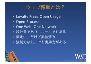 ウェブ標準とは？
•    Loyalty Free/ Open Usage
•    Open Process
•    One Web, One Network
•    設計書であり、ルールでもある
•    策定中、だけど実装済み
•    強制力なし、でも実効力がある



                                                                                                           These slides are copyright © 2011 W3C (MIT, ERCIM & Keio). 	

         Stata Center photo by See-Ming Lee available under a Creative Commons Attribution Share-Alike 2.0 License http://www.ﬂickr.com/photos/seeminglee/3791607622/ 	

 