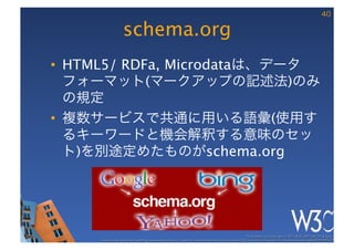40

                   schema.org
•  HTML5/ RDFa, Microdataは、データ
   フォーマット(マークアップの記述法)のみ
   の規定
•  複数サービスで共通に用いる語彙(使用す
   るキーワードと機会解釈する意味のセッ
   ト)を別途定めたものがschema.org




                                                                                                       These slides are copyright © 2011 W3C (MIT, ERCIM & Keio). 	

     Stata Center photo by See-Ming Lee available under a Creative Commons Attribution Share-Alike 2.0 License http://www.ﬂickr.com/photos/seeminglee/3791607622/ 	

 