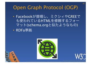 41

Open Graph Protocol (OGP)
•  Facebookが提唱し、ミクシィやGREEで
   も使われているHTMLを修飾するフォー
   マット(schema.orgと似たようなもの)
•  RDFa準拠




                                                                                                       These slides are copyright © 2011 W3C (MIT, ERCIM & Keio). 	

     Stata Center photo by See-Ming Lee available under a Creative Commons Attribution Share-Alike 2.0 License http://www.ﬂickr.com/photos/seeminglee/3791607622/ 	

 
