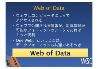 43

                Web of Data
•  ウェブはコンピュータによって 
   アクセスされる
•  ウェブで公開される情報が、計算機処理
   可能なフォーマットのデータであれば
   もっと便利
•  One Web。ということは、 
   データフォーマットも共通であるべき

        Web of Data
                                                                                                      These slides are copyright © 2011 W3C (MIT, ERCIM & Keio). 	

    Stata Center photo by See-Ming Lee available under a Creative Commons Attribution Share-Alike 2.0 License http://www.ﬂickr.com/photos/seeminglee/3791607622/ 	

 
