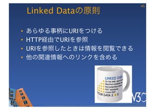 45

     Linked Dataの原則

•    あらゆる事柄にURIをつける
•    HTTP経由でURIを参照
•    URIを参照したときは情報を閲覧できる
•    他の関連情報へのリンクを含める
     




                                                                                                           These slides are copyright © 2011 W3C (MIT, ERCIM & Keio). 	

         Stata Center photo by See-Ming Lee available under a Creative Commons Attribution Share-Alike 2.0 License http://www.ﬂickr.com/photos/seeminglee/3791607622/ 	

 