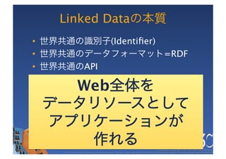 Linked Dataの本質
•  世界共通の識別子(Identiﬁer)
•  世界共通のデータフォーマット=RDF
•  世界共通のAPI

   Web全体を
 データリソースとして
 アプリケーションが
    作れる                                                                                               These slides are copyright © 2011 W3C (MIT, ERCIM & Keio). 	

    Stata Center photo by See-Ming Lee available under a Creative Commons Attribution Share-Alike 2.0 License http://www.ﬂickr.com/photos/seeminglee/3791607622/ 	

 
