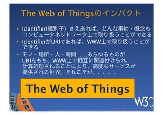 The Web of Thingsのインパクト
•  Identiﬁer(識別子）さえあれば、どんな事物・概念も 
   コンピュータネットワーク上で取り扱うことができる
•  IdentiﬁerがURIであれば、WWW上で取り扱うことが 
   できる
•  モノ・場所・人・時間……あらゆるものが 
   URIをもち、WWW上で相互に関連付けられ、 
   計算処理されることにより、高度なサービスが 
   提供される世界。それこそが、、、、、


  The Web of Things
                                                                                                         These slides are copyright © 2011 W3C (MIT, ERCIM & Keio). 	

       Stata Center photo by See-Ming Lee available under a Creative Commons Attribution Share-Alike 2.0 License http://www.ﬂickr.com/photos/seeminglee/3791607622/ 	

 