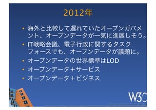 2012年
•  海外と比較して遅れていたオープンガバメ
   ント、オープンデータが一気に進展しそう。
•  IT戦略会議、電子行政に関するタスク
   フォースでも、オープンデータが議題に。
•  オープンデータの世界標準はLOD
•  オープンデータ＋サービス
•  オープンデータ＋ビジネス


                                                                                                      These slides are copyright © 2011 W3C (MIT, ERCIM & Keio). 	

    Stata Center photo by See-Ming Lee available under a Creative Commons Attribution Share-Alike 2.0 License http://www.ﬂickr.com/photos/seeminglee/3791607622/ 	

 
