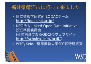 福井県鯖江市に行って来ました
•  国立情報学研究所 LODACチーム 
   http://lodac.nii.ac.jp/
•  NPO法人Linked Open Data Initiative 
   設立準備委員会 
   (その前身であるODCIのウェブサイト： 
   http://scholex.com/ocdi/）
•  W3C/Keio、慶應義塾大学SFC萩野研究室



                                                                                                        These slides are copyright © 2011 W3C (MIT, ERCIM & Keio). 	

      Stata Center photo by See-Ming Lee available under a Creative Commons Attribution Share-Alike 2.0 License http://www.ﬂickr.com/photos/seeminglee/3791607622/ 	

 