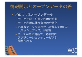 情報開示とオープンデータの差
•  LODによるオープンデータ
 –  データ生成・公開／利用の分離
 –  データ利用に伴う負担の分散化
 –  必要なデータを各所から収集して用いる
    （マッシュアップ）が容易
 –  ニーズがある場所で、効率的に 
    アプリケーションやサービスが 
    開発される



                                                                                                      These slides are copyright © 2011 W3C (MIT, ERCIM & Keio). 	

    Stata Center photo by See-Ming Lee available under a Creative Commons Attribution Share-Alike 2.0 License http://www.ﬂickr.com/photos/seeminglee/3791607622/ 	

 