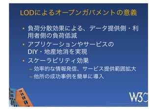 LODによるオープンガバメントの意義

•  負荷分散効果による、データ提供側・利
   用者側の負荷低減
•  アプリケーションやサービスの 
   DIY・地産地消を実現
•  スケーラビリティ効果
 –  効率的な情報発信、サービス提供範囲拡大
 –  他所の成功事例を簡単に導入



                                                                                                      These slides are copyright © 2011 W3C (MIT, ERCIM & Keio). 	

    Stata Center photo by See-Ming Lee available under a Creative Commons Attribution Share-Alike 2.0 License http://www.ﬂickr.com/photos/seeminglee/3791607622/ 	

 