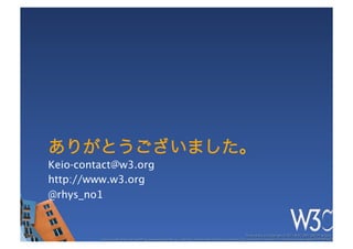ありがとうございました。
Keio-contact@w3.org
http://www.w3.org
@rhys_no1


                                                                                                           These slides are copyright © 2011 W3C (MIT, ERCIM & Keio). 	

         Stata Center photo by See-Ming Lee available under a Creative Commons Attribution Share-Alike 2.0 License http://www.ﬂickr.com/photos/seeminglee/3791607622/ 	

 