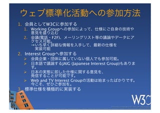 ウェブ標準化活動への参加方法
1.  会員としてW3Cに参加する
  1.  Working Groupへの参加によって、仕様にご自身の技術や
      意見を盛り込む
  2.  会議(電話・F2F)、メーリングリスト等の議論やデータにア
      クセス可能。 
      →いち早く詳細な情報を入手して、最新の仕様を 
       実装可能
2.  Interest Groupへ参加する
  Ø  会員企業・団体に属していない個人でも参加可能。
  Ø  日本語で議論するJAIG (Japanese Interest Group)もありま
      す。
  Ø  日本の実態に即した仕様に関する意見を、 
      発信することが可能です。
  Ø  Web and TV Interest Groupの活動は始まったばかりです。 
      今こそ、ぜひご参加を。
3.  標準仕様を積極的に実装する


                                                                                                             These slides are copyright © 2011 W3C (MIT, ERCIM & Keio). 	

           Stata Center photo by See-Ming Lee available under a Creative Commons Attribution Share-Alike 2.0 License http://www.ﬂickr.com/photos/seeminglee/3791607622/ 	

 