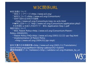 W3C関係URL
W3C全般について:
  * W3Cトップページ=http://www.w3.org/
   * W3Cについて=http://www.w3.org/Consortium/
   * 初めて訪れる方向けの説明 
     =http://www.w3.org/Consortium/new-to-w3c.html
  ＊★申し込みページ: http://www.w3.org/Consortium/application.php3
  ＊日本語による記入方法ガイド：W3c Application Step 1.pdf
特許方針について
   * W3C Patent Policy=http://www.w3.org/Consortium/Patent-
Policy-20040205/
  * Patent Policy FAQ=http://www.w3.org/2003/12/22-pp-faq.html
  * Implementation of Patent Policy 
     =http://www.w3.org/2004/01/pp-impl/

W3C文書の日本語翻訳集=http://www.w3.org/2005/11/Translations/
Query?titleLanguageMatch=&lang=ja&search2=Submit
標準準拠確認ツール （Validator)=http://validator.w3.org/#validate_by_uri




                                                                                                                These slides are copyright © 2011 W3C (MIT, ERCIM & Keio). 	

              Stata Center photo by See-Ming Lee available under a Creative Commons Attribution Share-Alike 2.0 License http://www.ﬂickr.com/photos/seeminglee/3791607622/ 	

 