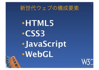7

新世代ウェブの構成要素

• HTML5
• CSS3
• JavaScript
• WebGL
                                                                                                   These slides are copyright © 2011 W3C (MIT, ERCIM & Keio). 	

 Stata Center photo by See-Ming Lee available under a Creative Commons Attribution Share-Alike 2.0 License http://www.ﬂickr.com/photos/seeminglee/3791607622/ 	

 