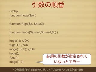 引数の順番
<?php
function hoge($a) {
}
function fuga($a, $b =0){
}
function moge($a=null,$b=null,$c) {
}
hoge(1); //OK
fuga(1); //OK
moge(1,2,3); //OK
hoge();
fuga();                   必須の引数が指定されて
moge(1,2);                     いないとエラー

 40分濃縮PHP classのクラス / Yusuke Ando (@yando)
 