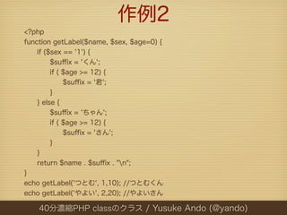 作例2
<?php
function getLabel($name, $sex, $age=0) {
    if ($sex == '1') {
         $suﬃx = 'くん';
         if ( $age >= 12) {
              $suﬃx = '君';
         }
    } else {
         $suﬃx = 'ちゃん';
         if ( $age >= 12) {
              $suﬃx = 'さん';
         }
    }
    return $name . $suﬃx . "n";
}
echo getLabel('つとむ', 1,10); //つとむくん
echo getLabel('やよい', 2,20); //やよいさん

    40分濃縮PHP classのクラス / Yusuke Ando (@yando)
 