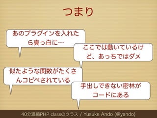 つまり
あのプラグインを入れた
  ら真っ白に…
                       ここでは動いているけ
                        ど、あっちではダメ

似たような関数がたくさ
 んコピペされている
                      手出しできない密林が
                        コードにある


 40分濃縮PHP classのクラス / Yusuke Ando (@yando)
 