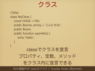 クラス
<?php
class MyClass {
   const HOGE =100;
   public $some_string = こんにちは ;
   public $num;
   public function sayHello() {
      echo Hello ;
   }
}
       classでクラスを宣言
     プロパティ、定数、メソッド
      をクラス内に宣言できる
 40分濃縮PHP classのクラス / Yusuke Ando (@yando)
 