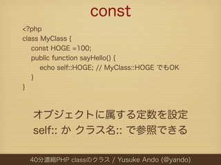 const
<?php
class MyClass {
   const HOGE =100;
   public function sayHello() {
      echo self::HOGE; // MyClass::HOGE でもOK
   }
}



  オブジェクトに属する定数を設定
  self:: か クラス名:: で参照できる

  40分濃縮PHP classのクラス / Yusuke Ando (@yando)
 
