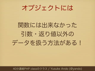 オブジェクトには

 関数には出来なかった
  引数・返り値以外の
データを扱う方法がある！



40分濃縮PHP classのクラス / Yusuke Ando (@yando)
 