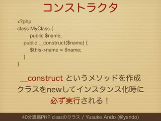 コンストラクタ
<?php
class MyClass {
      public $name;
   public __construct($name) {
      $this->name = $name;
   }
}


__construct というメソッドを作成
クラスをnewしてインスタンス化時に
        必ず実行される！

 40分濃縮PHP classのクラス / Yusuke Ando (@yando)
 
