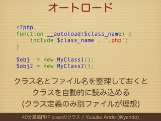 オートロード
<?php
function __autoload($class_name) {
    include $class_name . '.php';
}

$obj  = new MyClass1();
$obj2 = new MyClass2();

クラス名とファイル名を整理しておくと
   クラスを自動的に読み込める
 (クラス定義のみ別ファイルが理想)
 40分濃縮PHP classのクラス / Yusuke Ando (@yando)
 
