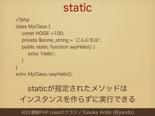static
<?php
class MyClass {
   const HOGE =100;
   private $some_string = こんにちは ;
   public static function sayHello() {
      echo Hello ;
   }
}
echo MyClass::sayHello();


  staticが指定されたメソッドは
 インスタンスを作らずに実行できる
  40分濃縮PHP classのクラス / Yusuke Ando (@yando)
 