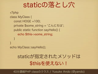 staticの落とし穴
<?php
class MyClass {
   const HOGE =100;
   private $some_string = こんにちは ;
   public static function sayHello() {
      echo $this->some_string;
   }
}
echo MyClass::sayHello();


     staticが指定されたメソッドは
           $thisを使えない！
  40分濃縮PHP classのクラス / Yusuke Ando (@yando)
 