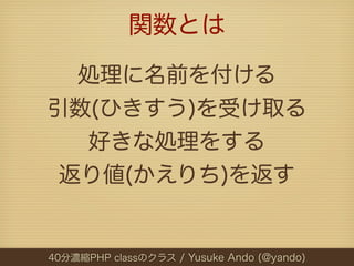 関数とは

  処理に名前を付ける
引数(ひきすう)を受け取る
  好きな処理をする
 返り値(かえりち)を返す


40分濃縮PHP classのクラス / Yusuke Ando (@yando)
 