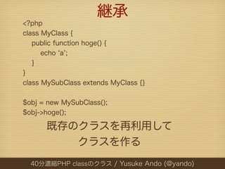 継承
<?php
class MyClass {
   public function hoge() {
      echo a ;
   }
}
class MySubClass extends MyClass {}


$obj = new MySubClass();
$obj->hoge();

      既存のクラスを再利用して
         クラスを作る
  40分濃縮PHP classのクラス / Yusuke Ando (@yando)
 